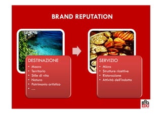 BRAND REPUTATION




DESTINAZIONE                 SERVIZIO
•   Macro                    •   Micro
•   Territorio               •   Strutture ricettive
•   Stile di vita            •   Ristorazione
•   Natura                   •   Attività dell’indotto
•   Patrimonio artistico
•   …
 