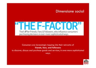Dimensione social




            Consumers are increasingly tapping into their networks of
                           friends, fans, and followers
to discover, discuss and purchase goods and services, in ever-more sophisticated
                                       ways.
 