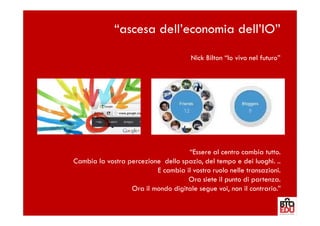 “ascesa dell’economia dell’IO”
                                       Nick Bilton “Io vivo nel futuro”




                                    “Essere al centro cambia tutto.
Cambia la vostra percezione dello spazio, del tempo e dei luoghi. ..
                          E cambia il vostro ruolo nelle transazioni.
                                    Ora siete il punto di partenza.
                  Ora il mondo digitale segue voi, non il contrario.”
 