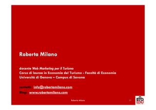 Roberta Milano

docente Web Marketing per il Turismo
Corso di laurea in Economia del Turismo - Facoltà di Economia
Università di Genova – Campus di Savona

contatti: info@robertamilano.com
Blog: www.robertamilano.com

                                Roberta Milano                  39
 
