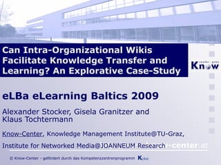 Can Intra-Organizational Wikis Facilitate Knowledge Transfer and Learning? An Explorative Case-Study eLBa eLearning Baltics 2009 Alexander Stocker, Gisela Granitzer and  Klaus Tochtermann   Know-Center , Knowledge Management Institute@TU-Graz,  Institute for Networked Media@JOANNEUM Research 