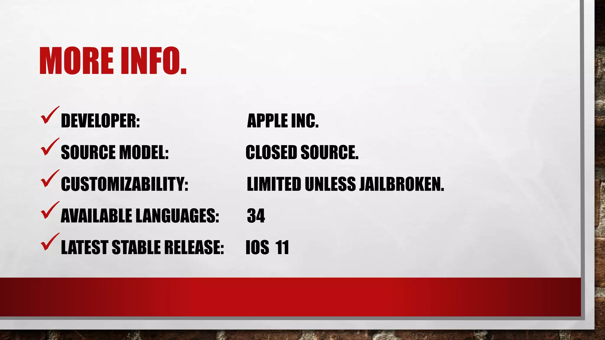 MORE INFO.
DEVELOPER: APPLE INC.
SOURCE MODEL: CLOSED SOURCE.
CUSTOMIZABILITY: LIMITED UNLESS JAILBROKEN.
AVAILABLE LANGUAGES: 34
LATEST STABLE RELEASE: IOS 11
 