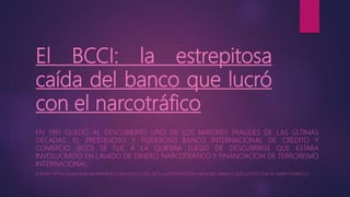 El BCCI: la estrepitosa
caída del banco que lucró
con el narcotráfico
EN 1991 QUEDÓ AL DESCUBIERTO UNO DE LOS MAYORES FRAUDES DE LAS ÚLTIMAS
DÉCADAS. EL PRESTIGIOSO Y PODEROSO BANCO INTERNACIONAL DE CRÉDITO Y
COMERCIO (BCCI) SE FUE A LA QUIEBRA LUEGO DE DESCUBRIRSE QUE ESTABA
INVOLUCRADO EN LAVADO DE DINERO, NARCOTRÁFICO Y FINANCIACIÓN DE TERRORISMO
INTERNACIONAL.
FUENTE: HTTPS://ELBLOGSKI.WORDPRESS.COM/2011/03/25/EL-BCCI-LA-ESTREPITOSA-CAIDA-DEL-BANCO-QUE-LUCRO-CON-EL-NARCOTRAFICO/
 