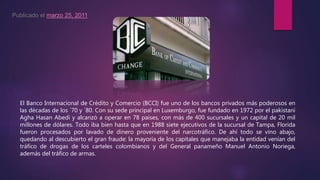 Publicado el marzo 25, 2011
El Banco Internacional de Crédito y Comercio (BCCI) fue uno de los bancos privados más poderosos en
las décadas de los `70 y `80. Con su sede principal en Luxemburgo, fue fundado en 1972 por el pakistaní
Agha Hasan Abedi y alcanzó a operar en 78 países, con más de 400 sucursales y un capital de 20 mil
millones de dólares. Todo iba bien hasta que en 1988 siete ejecutivos de la sucursal de Tampa, Florida
fueron procesados por lavado de dinero proveniente del narcotráfico. De ahí todo se vino abajo,
quedando al descubierto el gran fraude: la mayoría de los capitales que manejaba la entidad venían del
tráfico de drogas de los carteles colombianos y del General panameño Manuel Antonio Noriega,
además del tráfico de armas.
 
