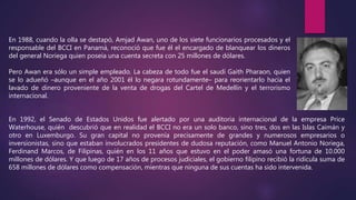 En 1988, cuando la olla se destapó, Amjad Awan, uno de los siete funcionarios procesados y el
responsable del BCCI en Panamá, reconoció que fue él el encargado de blanquear los dineros
del general Noriega quien poseía una cuenta secreta con 25 millones de dólares.
Pero Awan era sólo un simple empleado. La cabeza de todo fue el saudí Gaith Pharaon, quien
se lo adueñó –aunque en el año 2001 él lo negara rotundamente– para reorientarlo hacia el
lavado de dinero proveniente de la venta de drogas del Cartel de Medellín y el terrorismo
internacional.
En 1992, el Senado de Estados Unidos fue alertado por una auditoria internacional de la empresa Price
Waterhouse, quién descubrió que en realidad el BCCI no era un solo banco, sino tres, dos en las Islas Caimán y
otro en Luxemburgo. Su gran capital no provenía precisamente de grandes y numerosos empresarios o
inversionistas, sino que estaban involucrados presidentes de dudosa reputación, como Manuel Antonio Noriega,
Ferdinand Marcos, de Filipinas, quién en los 11 años que estuvo en el poder amasó una fortuna de 10.000
millones de dólares. Y que luego de 17 años de procesos judiciales, el gobierno filipino recibió la ridícula suma de
658 millones de dólares como compensación, mientras que ninguna de sus cuentas ha sido intervenida.
 