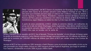 Otros “contribuyentes” del BCCI fueron el presidente de Nicaragua Daniel Ortega y el
peruano Alan García. El ex senador peruano Carlos Malpica investigó el caso BCCI y
descubrió que el Estado peruano pagó un soborno de 3 millones y medio de dólares a
Leonel Figueroa y Héctor Neyra, Presidente y Gerente General del Banco Central de
Reserva del Perú, para que transfirieran 215 millones de dólares al BCCI de Panamá. La
transferencia, según Malpica, se realizó los días 5 y 8 de mayo de 1986.
A parte de estos presidentes, el BCCI estaba en estrecha relación con traficantes de
armas de la talla de Adnan Khashoggi, Sarkis Soghanalian. Este último vendió armas al
ex presidente peruano Alberto Fujimori y a las Fuerzas Revolucionarias de Colombia
(FARC). Otro que se lucraba con la venta de
armas y siempre con le respaldo del BCCI, fue el llamado “Principe de Marbella” el sirio Monzer Al Kassar quien
le vendió al presidente argentino Carlos Menem aviones Mirage reacondicionados por 10 millones de dólares, a
parte de la comisión de 1.500.000 millones de dólares que cobró al BCCI por vender armas a los Contras de
Nicaragua.
Aunque el BCCI se fue a quiebra en 1991 teniendo a Gaith Pharaon como el principal responsable, el sirio no ha
sido procesado por ningún delito. Incluso en 1992 inauguró el hotel Hyatt en Argentina, que luego lo cambió a
Four Seasons, vendiéndolo en el año 2006 al grupo chileno Saieh.
 