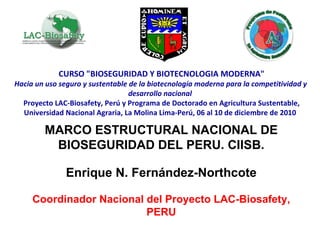 CURSO &quot;BIOSEGURIDAD Y BIOTECNOLOGIA MODERNA&quot; Hacia un uso seguro y sustentable de la biotecnología moderna para la competitividad y  desarrollo nacional Proyecto LAC-Biosafety, Perú y Programa de Doctorado en Agricultura Sustentable, Universidad Nacional Agraria, La Molina Lima-Perú, 06 al 10 de diciembre de 2010 MARCO ESTRUCTURAL NACIONAL DE BIOSEGURIDAD DEL PERU. CIISB. Enrique N. Fernández-Northcote Coordinador Nacional del Proyecto LAC-Biosafety, PERU 
