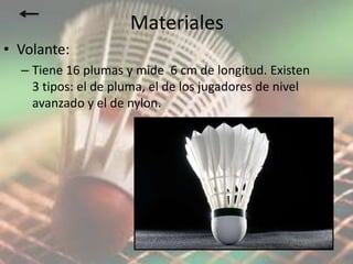 Materiales
• Volante:
  – Tiene 16 plumas y mide 6 cm de longitud. Existen
    3 tipos: el de pluma, el de los jugadores de nivel
    avanzado y el de nylon.
 