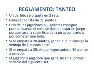 REGLAMENTO: TANTEO
• Un partido se disputa en 3 sets.
• Cada set consta de 21 puntos.
• Uno de los jugadores o jugadoras consigue
  punto, cuando el volante deja de estar en juego
  porque toca la superficie de la pista contrario o
  por cometer una falta.
• Si se empata a 20 puntos, ganará el que consiga la
  ventaja de 2 puntos antes.
• Si se empata a 29, el que llegue antes a 30 puntos
  a ganado.
• El jugador o jugadora que gane sacará el primer
  servicio del siguiente set.
 