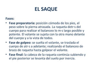 EL SAQUE
Fases:
• Fase preparatoria: posición cómoda de los pies, el
  peso sobre la pierna atrasada. La raqueta detrás del
  cuerpo para realizar el balanceo lo más largo posible y
  potente. El volante se sujeta con la otra mano delante
  del cuerpo y a la vista de todos.
• Fase de golpeo: se suelta el volante, se traslada el
  cuerpo de atrás a adelante; realizando el balanceo de
  brazo de raqueta hasta golpear el volante.
• Fase final: la cabeza de la raqueta continúa subiendo y
  el pie posterior se levanta del suelo por inercia.
 