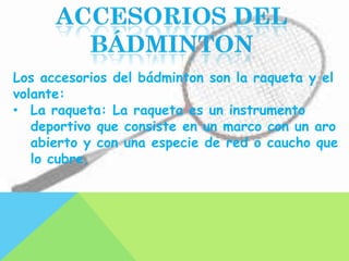 Los accesorios del bádminton son la raqueta y el
volante:
• La raqueta: La raqueta es un instrumento
   deportivo que consiste en un marco con un aro
   abierto y con una especie de red o caucho que
   lo cubre.
 