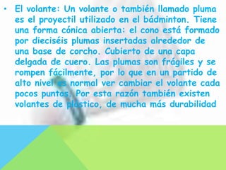 • El volante: Un volante o también llamado pluma
  es el proyectil utilizado en el bádminton. Tiene
  una forma cónica abierta: el cono está formado
  por dieciséis plumas insertadas alrededor de
  una base de corcho. Cubierto de una capa
  delgada de cuero. Las plumas son frágiles y se
  rompen fácilmente, por lo que en un partido de
  alto nivel es normal ver cambiar el volante cada
  pocos puntos. Por esta razón también existen
  volantes de plástico, de mucha más durabilidad
 