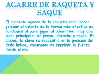 El correcto agarre de la raqueta para lograr
golpear el volante de la forma más efectiva es
fundamental para jugar al bádminton. Hay dos
tipos principales de presa: derecha y revés. En
ambos, la clave se encuentra en la posición del
dedo índice, encargado de imprimir la fuerza
desde atrás.
 