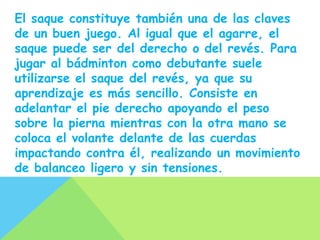 El saque constituye también una de las claves
de un buen juego. Al igual que el agarre, el
saque puede ser del derecho o del revés. Para
jugar al bádminton como debutante suele
utilizarse el saque del revés, ya que su
aprendizaje es más sencillo. Consiste en
adelantar el pie derecho apoyando el peso
sobre la pierna mientras con la otra mano se
coloca el volante delante de las cuerdas
impactando contra él, realizando un movimiento
de balanceo ligero y sin tensiones.
 