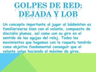 Un concepto importante al jugar al bádminton es
familiarizarse bien con el volante, compuesto de
dieciséis plumas, así como con su giro en el
sentido de las agujas del reloj. Todos los
movimientos que hagamos con la raqueta tendrán
como objetivo fundamental conseguir que el
volante salga haciendo el máximo de giros.
 