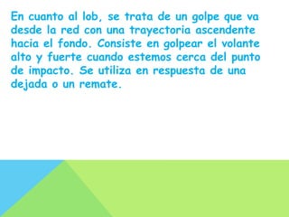 En cuanto al lob, se trata de un golpe que va
desde la red con una trayectoria ascendente
hacia el fondo. Consiste en golpear el volante
alto y fuerte cuando estemos cerca del punto
de impacto. Se utiliza en respuesta de una
dejada o un remate.
 