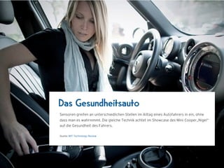 Das Gesundheitsauto
Sensoren greifen an unterschiedlichen Stellen im Alltag eines Autofahrers in ein, ohne
dass man es wahrnimmt. Die gleiche Technik achtet im Showcase des Mini Cooper„Nigel“
auf die Gesundheit des Fahrers.

Quelle: MIT Technology Review
 