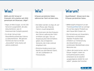 Was?                                    Wie?                                  Warum?
BMW und USC School of                   Erfassen persönlicher Daten           Quantifiedself – Wissen durch das
Cinematic Arts arbeiten seit 2010       während der Fahrt mit dem Auto.       Erfassen persönlicher Daten.
gemeinsam am Showcase „Nigel“.

— Nigel, ein Mini Cooper, ist mit 230   — Die Daten werden via App z.B. auf   — BMW knüpft erfolgreich an den
  Sensoren ausgestattet, die alles        dem iPhone oder iPad des              Trend Quantified Self an und legt
  dokumentieren, was im                   Fahrers visuell dargestellt.          ihn auf das eigene Produkt aus
  Innenraum des Cockpits passiert.                                              dem Hause Mini Cooper um.
                                        — Das Auto kann die Herzfrequenz
— Es ist der Versuch den                  des Fahrers während der Fahrt       — Die Vernetzung von Anwendern,
  Gesundheitszustand des Fahrers          ermitteln und ggfs. Tips zur          Entwicklern und Anbietern
  zu dokumentieren. Mit gleicher          Anpassung des Fahrverhaltens          digitaler Produkte trägt
  Technik wie man es mit der              geben. Das ermöglichen                erheblich zur Verbesserung
  „Gesundheit“ eines Autos seit           Sensoren, die in das Lenkrad          des körperlichen und
  Jahren praktiziert.                     eingebaut sind.                       emotionalen Wohlbefinden eines
                                                                                Menschen bei.
                                        — Ähnliche Ansätze kennt man
                                          bereits aus dem Bereich Sport,      — „Wenn die Leute lernen, wie ihr
                                          z.B. bei Laufbändern im               Körper reagiert, indem sie
                                          Fitnessstudio.                        Echtzeitmesswerte sehen,
                                                                                entwickeln sie ein deutlich
                                                                                ausgeprägteres Gefühl für sich
                                                                                selbst“, glauben die Forscher.




Stand: 08.11.2012
 