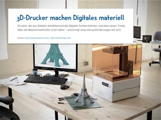 3D-Drucker machen Digitales materiell
Drucker, die aus Dateien dreidimensionale Objekte formen können, sind kein neuer Trend.
Aber die Massenmarktreife rückt näher – und bringt neue Herausforderungen mit sich.

Quellen: http://www.kickstarter.com/, http://www.forbes.com/
 