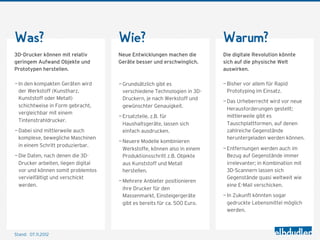 Was?                                 Wie?                                  Warum?
3D-Drucker können mit relativ        Neue Entwicklungen machen die         Die digitale Revolution könnte
geringem Aufwand Objekte und         Geräte besser und erschwinglich.      sich auf die physische Welt
Prototypen herstellen.                                                     auswirken.

— In den kompakten Geräten wird      — Grundsätzlich gibt es               — Bisher vor allem für Rapid
  der Werkstoff (Kunstharz,            verschiedene Technologien in 3D-      Prototyping im Einsatz.
  Kunststoff oder Metall)              Druckern, je nach Werkstoff und
                                                                           — Das Urheberrecht wird vor neue
  schichtweise in Form gebracht,       gewünschter Genauigkeit.
                                                                             Herausforderungen gestellt;
  vergleichbar mit einem
                                     — Ersatzteile, z.B. für                 mittlerweile gibt es
  Tintenstrahldrucker.
                                       Haushaltsgeräte, lassen sich          Tauschplattformen, auf denen
— Dabei sind mittlerweile auch         einfach ausdrucken.                   zahlreiche Gegenstände
  komplexe, bewegliche Maschinen                                             heruntergeladen werden können.
                                     — Neuere Modelle kombinieren
  in einem Schritt produzierbar.
                                       Werkstoffe, können also in einem    — Entfernungen werden auch im
— Die Daten, nach denen die 3D-        Produktionsschritt z.B. Objekte       Bezug auf Gegenstände immer
  Drucker arbeiten, liegen digital     aus Kunststoff und Metall             irrelevanter; in Kombination mit
  vor und können somit problemlos      herstellen.                           3D-Scannern lassen sich
  vervielfältigt und verschickt                                              Gegenstände quasi weltweit wie
                                     — Mehrere Anbieter positionieren
  werden.                                                                    eine E-Mail verschicken.
                                       ihre Drucker für den
                                       Massenmarkt, Einsteigergeräte       — In Zukunft könnten sogar
                                       gibt es bereits für ca. 500 Euro.     gedruckte Lebensmittel möglich
                                                                             werden.



Stand: 08.11.2012
 