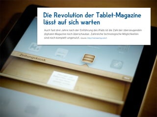 Die Revolution der Tablet-Magazine
lässt auf sich warten
Auch fast drei Jahre nach der Einführung des iPads ist die Zahl der überzeugenden
digitalen Magazine noch überschaubar. Zahlreiche technologische Möglichkeiten
sind noch komplett ungenutzt. (Quelle: http://netzwertig.com/)
 