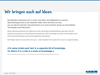 Wir bringen euch auf Ideen.
    Bei elbdudler produzieren wir in erster Linie Ideen. Eine Maßnahme in unserem
    Ideenﬁndungsprozess ist der elbdudler Radar. Darin sammeln wir alles,
    was uns aktuell inspiriert und präsentieren es in einem Kontext: Neues aus Social Media,
    Technologie sowie Netzkultur.

    Diese Sammlung können wir später bei einer konkreten Problemstellung abrufen und mit
    anderem Know-how zu etwas Neuem kombinieren. Denn eine Idee ist meist nichts anderes als
    eine neue Kombination aus bereits bekannten Elementen.

    Den Radar teilen wir ab sofort mit euch – und im besten Fall inspiriert er euch zu eigenen Ideen.




    »To some minds each fact is a separate bit of knowledge.
    To others it is a link in a chain of knowledge.«
    Buch »A Technique for Producing Ideas« von James Webb Young, Verlag: Mcgraw-Hill Professional, New York, 2003




Stand: 08.11.2012
 