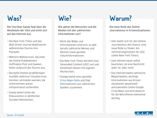Was?                                 Wie?                                 Warum?
Der Hurrikan Sandy fegt über die     Wie gehen die Menschen und die       Die neue Rolle des Online-
Ostküste der USA und wirkt sich      Medien mit den zahlreichen           Journalismus in Krisensituationen.
auf das Internet aus.                Informationen um?

— Die New York Times und das         — Nicht alle Bilder und              — Hier bietet sich für den Online-
  Wall Street Journal deaktivieren     Informationen sind echt, es gibt     Journalismus die Chance, eine
  während des Sturms ihre              bereits zahlreiche Memes und         neue Rolle zu finden: Als
  Paywalls.                            Remixe sowie gezielte                Verfizierungsinstanz für UGC
                                       Falschinformationen.                 (siehe New York Times).
— Mehrere Webservices, darunter
  die Online-Publikationen           — Die New York Times bereitet User   — User können kaum selbst
  Huffington Post und Gawker,          Generated Content (UGC) auf und      beurteilen, ob eine Nachricht
  fielen aufgrund des Sturms aus.      kombiniert diesen mit eigenen        wahr ist, oder nicht.
                                       Recherchen.
— Die befürchteten großflächigen                                          — Das Internet bietet zahlreiche
  Ausfälle mehrerer Cloudservices    — Google bietet eine spezielle         Möglichkeiten, wichtige
  konnten vermieden werden; die        Crisis-Maps-Seite und fügt           Informationen aus Krisen-
  Unternehmen waren                    Informationen aus zahlreichen        situationen gesammelt
  entsprechend vorbereitet.            Quellen zusammen.                    aufzubereiten (siehe Google
                                                                            Crisis Map) und wird dadurch
— Sandy beherrschte die
                                                                            für die Betroffenen elementar
  Diskussionen in sämtlichen
                                                                            wichtig.
  Sozialen Netzwerken.




Stand: 08.11.2012
 