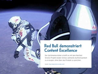 Red Bull demonstriert
Content Excellence
Der Getränkehersteller schafft es mit dem Red Bull
Stratos Projekt wieder einmal, weltweite Aufmerksamkeit
zu erzeugen, ohne über das Produkt zu sprechen.

Quelle: http://www.fastcocreate.com/
 