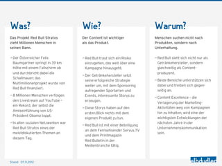 Was?                                 Wie?                                   Warum?
Das Projekt Red Bull Stratos         Der Content ist wichtiger              Menschen suchen nicht nach
zieht Millionen Menschen in          als das Produkt.                       Produkten, sondern nach
seinen Bann.                                                                Unterhaltung.

— Der Österreicher Felix             — Red Bull traut sich ein Risiko       — Red Bull sieht sich nicht nur als
  Baumgartner springt in 39 km         einzugehen, das weit über eine         Getränkehersteller, sondern
  Höhe mit einem Fallschirm ab         Kampagne hinausgeht.                   gleichzeitig als Content-
  und durchbricht dabei die                                                   produzent.
                                     — Der Getränkehersteller setzt
  Schallmauer; das
                                       seine erfolgreiche Strategie         — Beide Bereiche unterstützen sich
  Multimillionenprojekt wurde von
                                       weiter um, mit dem Sponsoring          dabei und treiben sich gegen-
  Red Bull finanziert.
                                       aufregender Sportarten und             seitig an.
— 8 Millionen Menschen verfolgen       Events, interessante Storys zu
                                                                            — Content Excellence – die
  den Livestream auf YouTube –         erzeugen.
                                                                              Verlagerung der Marketing-
  ein Rekord, der selbst die
                                     — Diese Storys haben auf den             Aktivitäten weg von Kampagnen
  Amtseinführung von US-
                                       ersten Blick nichts mit dem            hin zu Inhalten, wird eine der
  Präsident Obama toppt.
                                       eigenen Produkt zu tun.                wichtigsten Entwicklungen der
— In allen sozialen Netzwerken war                                            nächsten Jahre in der
                                     — Red Bull ist mit einer Beteiligung
  Red Bull Stratos eines der                                                  Unternehmenskommunikation
                                       an dem Fernsehsender Servus.TV
  meistdiskutierten Themen an                                                 sein.
                                       und dem Printmagazin
  diesem Tag.
                                       Red Bulletin in der
                                       Medienbranche tätig.



Stand: 08.11.2012
 