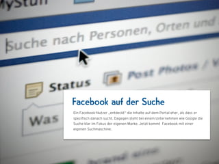 Facebook auf der Suche
Ein Facebook-Nutzer „entdeckt“ die Inhalte auf dem Portal eher, als dass er
speziﬁsch danach sucht. Dagegen steht bei einem Unternehmen wie Google die
Suche klar im Fokus der eigenen Marke. Jetzt kommt Facebook mit einer
eigenen Suchmaschine.
 