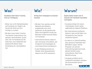Was?                                 Wie?                                  Warum?
Facebook stellt Sales Tracking       Erfolg einer Kampagne nun besser      Eigene Daten lassen sich in
Tool zur Verfügung                   messbar                               Zukunft mit Facebook-Userdaten
                                                                           verknüpfen

— Bisher war es für Werbetreibende   — Mit dem Tool, welches auf der       — Facebook drängt mit seinen
  auf Facebook nur möglich, die        Webseite des Retailers                Technologien immer weiter
  Anzahl der Klicks auf ihre           eingebunden wird, wird                außerhalb der eigenen Plattform.
  Anzeige zu tracken.                  gemessen, ob die gewünschte
                                                                           — Die Unternehmen profitieren
                                       Aktion durchgeführt wurde; der
— Mit dem neuen Sales Tracking                                               dadurch, dass sie die Daten von
                                       Betreiber erhält anonyme Daten
  Tool können Unternehmen nun                                                Facebook für ihre Zwecke
                                       von Facebook.
  genauer nachvollziehen, ob der                                             auswerten können.
  User, der via Facebook auf die     — Unternehmen können dadurch
                                                                           — So wäre es in Zukunft denkbar,
  Seite kam, auch tatsächlich die      sehr viel besser einschätzen, wie
                                                                             dass genauere Statistiken den
  gewünschte Aktion (Kauf,             erfolgreich eine Kampagne ist
                                                                             Betreibern sagen, welche
  Anmeldung etc.) durchgeführt         und entsprechend nachbessern.
                                                                             Produkte von welcher
  hat.
                                     — In der Pilotphase konnte ein          Interessensgruppe bevorzugt
                                       Händler seine Akquisekosten           gekauft werden; quasi
                                       dadurch um 39 % reduzieren.           automatische Real-Time-
                                                                             Marktforschung.

                                                                           — Facebook profitiert durch
                                                                             zusätzliche Userdaten und kann
                                                                             das Kaufverhalten besser
                                                                             beurteilen.
Stand: 28.11.2012
 