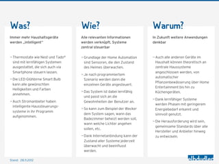 Was?                                Wie?                                Warum?
Immer mehr Haushaltsgeräte          Alle relevanten Informationen       In Zukunft weitere Anwendungen
werden „intelligent“                werden verknüpft, Systeme           denkbar
                                    zentral steuerbar

— Thermostate wie Nest und Tado°    — Grundlage der Home Automation     — Auch alle anderen Geräte im
  sind mit lernfähigen Systemen       sind Sensoren, die den Zustand      Haushalt können theoretisch an
  ausgestattet, die sich auch via     des Heimes überwachen.              zentrale Haussysteme
  Smartphone steuern lassen.                                              angeschlossen werden, von
                                    — Je nach programmiertem
                                                                          automatischer
— Die LED-Glühbirne Smart Bulb        Szenario werden dann die
                                                                          Pflanzenbewässerung über Home
  kann alle gewünschten               einzelnen Geräte angesteuert.
                                                                          Entertainment bis hin zu
  Helligkeiten und Farben
                                    — Das System ist dabei lernfähig      Küchengeräten.
  annehmen.
                                      und passt sich an die
                                                                        — Dank lernfähiger Systeme
— Auch Stromanbieter haben            Gewohnheiten der Benutzer an.
                                                                          werden Phasen mit geringerem
  intelligente Haussteuerungs-
                                    — So kann zum Beispiel der Wecker     Energiebedarf erkannt und
  systeme in ihr Programm
                                      dem System sagen, wann das          sinnvoll genutzt.
  aufgenommen.
                                      Badezimmer beheizt werden soll,
                                                                        — Die Herausforderung wird sein,
                                      wann welche Lichter angehen
                                                                          gemeinsame Standards über alle
                                      sollen, etc.
                                                                          Hersteller und Anbieter hinweg
                                    — Dank Internetanbindung kann der     zu entwickeln.
                                      Zustand aller Systeme jederzeit
                                      überwacht und beeinflusst
                                      werden.

Stand: 28.11.2012
 