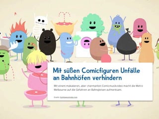 Mit süßen Comicfiguren Unfälle
an Bahnhöfen verhindern
Mit einem makaberen, aber charmanten Comicmusikvideo macht die Metro
Melbourne auf die Gefahren an Bahngleisen aufmerksam.

Quelle: dumbwaystodie.com
 