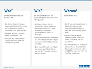 Was?                                  Wie?                                   Warum?
Zeichentrickvideo wird zum            Ein ernstes Thema wird auf             Viralität dank Mut
YouTube-Hit                           charmante Weise den Zuschauern
                                      nähergebracht

— Ein dreiminütiger Werbespot         — Unfälle an Gleisen sind ein          — Der Erfolg des Videos liegt darin
  zeigt niedliche Comicfiguren, die     schwieriges Thema; die Macher          begründet, dass dank der
  auf verschiedene, teilweise           des Videos schafften es, ohne          liebevoll gestalteten Figuren
  absurde Art und Weise sterben.        erhobenen Zeigefinger                  nicht wie ein dröger Werbespot
                                        Aufmerksamkeit hierfür zu              wirkt.
— Begleitet wird das Video von
                                        erzeugen.
  einem eingängigem Lied.                                                    — Der Mut, den die Macher
                                      — Das Video wurde Mitte November         bewiesen haben, ein solches
— Am Ende des Videos werden
                                        auf YouTube gestellt; der Song ist     Video zu erstellen, hat sich
  Todesarten in der Nähe von
                                        auch bei iTunes und Soundcloud         ausgezahlt.
  Bahngleisen gezeigt.
                                        erhältlich.
                                                                             — Die Metro Melbourne zeigte sich
                                      — Eine eigene Microsite in der Optik     überrascht von der plötzlichen
                                        des Videos greift die Gefahren         Reichweite; mittlerweile haben
                                        auf und gibt Tipps, wie man sich       fast 20 Mio. Leute das Video auf
                                        korrekt verhält.                       YouTube angeschaut.




Stand: 28.11.2012
 