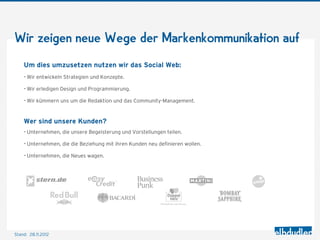 Wir zeigen neue Wege der Markenkommunikation auf

    Um dies umzusetzen nutzen wir das Social Web:
    - Wir entwickeln Strategien und Konzepte.
    - Wir erledigen Design und Programmierung.
    - Wir kümmern uns um die Redaktion und das Community-Management.


    Wer sind unsere Kunden?
    - Unternehmen, die unsere Begeisterung und Vorstellungen teilen.
    - Unternehmen, die die Beziehung mit ihren Kunden neu deﬁnieren wollen.
    - Unternehmen, die Neues wagen.




Stand: 28.11.2012
 