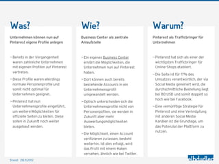 Was?                                   Wie?                                   Warum?
Unternehmen können nun auf             Business Center als zentrale           Pinterest als Trafficbringer für
Pinterest eigene Profile anlegen       Anlaufstelle                           Unternehmen



— Bereits in der Vergangenheit         — Ein eigenes Business Center          — Pinterest hat sich als einer der
  waren zahlreiche Unternehmen           erklärt die Möglichkeiten, die         wichtigsten Trafficbringer für
  mit eigenen Profilen auf Pinterest     Unternehmen nun auf Pinterest          Online-Shops etabliert.
  vertreten.                             haben.
                                                                              — Die Seite ist für 17% des
— Diese Profile waren allerdings       — Dort können auch bereits               Umsatzes verantwortlich, der via
  normale Personenprofile und            bestehende Accounts in ein             Social Media generiert wird, die
  somit nicht optimal für                Unternehmensprofil                     durchschnittliche Bestellung liegt
  Unternehmen geeignet.                  umgewandelt werden.                    bei 80 USD und somit doppelt so
                                                                                hoch wie bei Facebook.
— Pinterest hat nun                    — Optisch unterscheiden sich die
  Unternehmensprofile eingeführt,        Unternehmensprofile nicht von        — Eine vernünftige Strategie für
  um weitere Möglichkeiten für           Personenpofilen, sie werden in         Pinterest und eine Verknüpfung
  offizielle Seiten zu bieten. Diese     Zukunft aber mehr                      mit anderen Social Media
  sollen in Zukunft noch weiter          Auswertungsmöglichkeiten               Kanälen ist die Grundlage, um
  ausgebaut werden.                      bieten.                                das Potenzial der Plattform zu
                                                                                nutzen.
                                       — Die Möglichkeit, einen Account
                                         verifizieren zu lassen, besteht
                                         weiterhin. Ist dies erfolgt, wird
                                         das Profil mit einem Haken
                                         versehen, ähnlich wie bei Twitter.
Stand: 28.11.2012
 