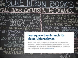 Foursquare Events auch für
kleine Unternehmen
Bislang war es Usern nur möglich, in große Events einzuchecken, die
automatisch von foursquare angelegt wurden. Nun können auch kleine
Unternehmen Veranstaltungen anlegen und auf eine virale Verbreitung
durch die Besucher hoffen. Quelle: techcrunch.com
 