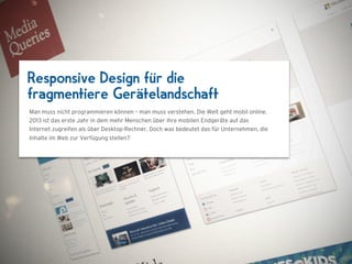 Responsive Design für die
fragmentiere Gerätelandschaft
Man muss nicht programmieren können – man muss verstehen. Die Welt geht mobil online.



                                 1024 x 768
2013 ist das erste Jahr in dem mehr Menschen über ihre mobilen Endgeräte auf das
Internet zugreifen als über Desktop-Rechner. Doch was bedeutet das für Unternehmen, die
Inhalte im Web zur Verfügung stellen?
 