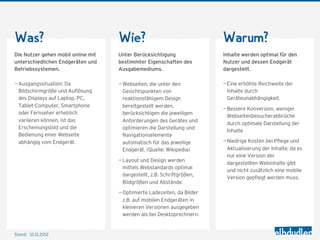Was?                                Wie?                                 Warum?
Die Nutzer gehen mobil online mit   Unter Berücksichtigung               Inhalte werden optimal für den
unterschiedlichen Endgeräten und    bestimmter Eigenschaften des         Nutzer und dessen Endgerät
Betriebssystemen.                   Ausgabemediums.                      dargestellt.

— Ausgangssituation: Da             — Webseiten, die unter den           — Eine erhöhte Reichweite der
  Bildschirmgröße und Auflösung       Gesichtspunkten von                  Inhalte durch
  des Displays auf Laptop, PC,        reaktionsfähigem Design              Geräteunabhängigkeit.
  Tablet-Computer, Smartphone         bereitgestellt werden,
                                                                         — Bessere Konversion, weniger
  oder Fernseher erheblich            berücksichtigen die jeweiligen
                                                                           Webseitenbesucherabbrüche
  variieren können, ist das           Anforderungen des Gerätes und
                                                                           durch optimale Darstellung der
  Erscheinungsbild und die            optimieren die Darstellung und
                                                                           Inhalte
  Bedienung einer Webseite            Navigationselemente
  abhängig vom Endgerät.              automatisch für das jeweilige      — Niedrige Kosten bei Pflege und
                                      Endgerät. (Quelle: Wikipedia)        Aktualisierung der Inhalte, da es
                                                                           nur eine Version der
                                    — Layout und Design werden
                                                                           dargestellten Webinhalte gibt
                                      mittels Webstandards optimal
                                                                           und nicht zusätzlich eine mobile
                                      dargestellt, z.B. Schriftgrößen,
                                                                           Version gepflegt werden muss.
                                      Bildgrößen und Abstände.
                                    — Optimierte Ladezeiten, da Bilder
                                      z.B. auf mobilen Endgeräten in
                                      kleineren Versionen ausgegeben
                                      werden als bei Desktoprechnern.


Stand: 12.12.2012
 