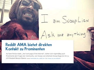 Reddit AMA bietet direkten
Kontakt zu Prominenten
Auf dem Portal reddit, „the front page of the Internet“, stellen sich regelmäßig auch
Prominente den Fragen der Community, von Snoop Lion (ehemals Snoop Dogg) bis hin zu
US-Präsident Barack Obama. Quelle: thenextweb.com, reddit.com Foto: Snoop Lion via Instagram
 