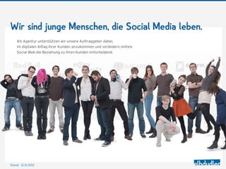 Wir sind junge Menschen, die Social Media leben.
    Als Agentur unterstützen wir unsere Auftraggeber dabei,
    im digitalen Alltag ihrer Kunden anzukommen und verändern mittels
    Social Web die Beziehung zu ihren Kunden entscheidend.




Stand: 12.12.2012
 