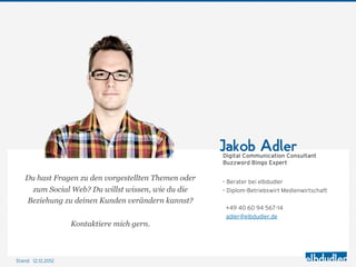 Jakob Adler
                                                       Digital Communication Consultant
                                                       Buzzword Bingo Expert

    Du hast Fragen zu den vorgestellten Themen oder    – Berater bei elbdudler
      zum Social Web? Du willst wissen, wie du die     – Diplom-Betriebswirt Medienwirtschaft
    Beziehung zu deinen Kunden verändern kannst?
                                                        +49 40 60 94 567-14
                                                        adler@elbdudler.de
                    Kontaktiere mich gern.



Stand: 12.12.2012
 