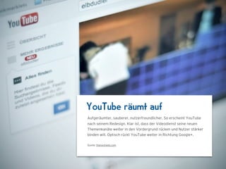YouTube räumt auf
Aufgeräumter, sauberer, nutzerfreundlicher. So erscheint YouTube
nach seinem Redesign. Klar ist, dass der Videodienst seine neuen
Themenkanäle weiter in den Vordergrund rücken und Nutzer stärker
binden will. Optisch rückt YouTube weiter in Richtung Google+.

Quelle: thenextweb.com
 