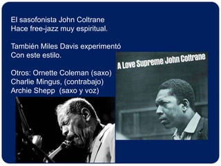 El sasofonista John Coltrane Hace free-jazz muy espiritual.También Miles Davis experimentóCon este estilo.Otros: Ornette Coleman (saxo)Charlie Mingus, (contrabajo)Archie Shepp  (saxo y voz)