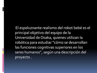 El espeluznante realismo del robot bebé es el
principal objetivo del equipo de la
Universidad de Osaka, quienes utilizan la
robótica para estudiar “cómo se desarrollan
las funciones cognitivas superiores en los
seres humanos”, según una descripción del
proyecto .
 