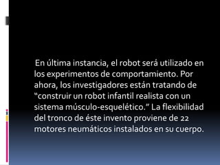 En última instancia, el robot será utilizado en
los experimentos de comportamiento. Por
ahora, los investigadores están tratando de
“construir un robot infantil realista con un
sistema músculo-esquelético.” La flexibilidad
del tronco de éste invento proviene de 22
motores neumáticos instalados en su cuerpo.
 