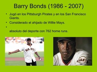 Barry Bonds (1986 - 2007)
• Jugó en los Pittsburgh Pirates y en los San Francisco
Giants.
• Considerado el ahijado de Willie Mays.
•
absoluto del deporte con 762 home runs.
 