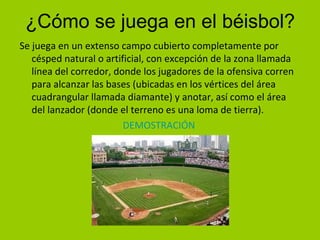 ¿Cómo se juega en el béisbol?
Se juega en un extenso campo cubierto completamente por
césped natural o artificial, con excepción de la zona llamada
línea del corredor, donde los jugadores de la ofensiva corren
para alcanzar las bases (ubicadas en los vértices del área
cuadrangular llamada diamante) y anotar, así como el área
del lanzador (donde el terreno es una loma de tierra).
DEMOSTRACIÓN
 