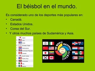 El béisbol en el mundo.
Es considerado uno de los deportes más populares en:
• Canadá.
• Estados Unidos.
• Corea del Sur.
• Y otros muchos países de Sudamérica y Asia.
 