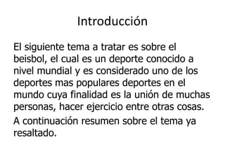 Introducción 
El siguiente tema a tratar es sobre el beisbol, el cual es un deporte conocido a nivel mundial y es considerado uno de los deportes mas populares deportes en el mundo cuya finalidad es la unión de muchas personas, hacer ejercicio entre otras cosas. 
A continuación resumen sobre el tema ya resaltado.  